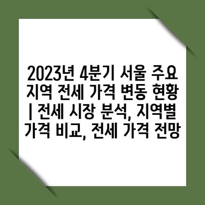 2023년 4분기 서울 주요 지역 전세 가격 변동 현황 | 전세 시장 분석, 지역별 가격 비교, 전세 가격 전망